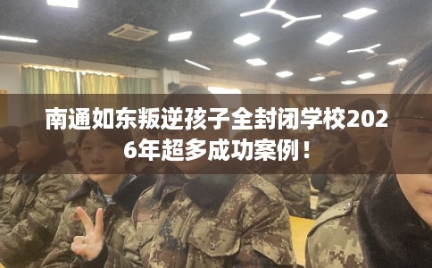 南通如东叛逆孩子全封闭学校2026年超多成功案例！