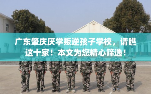 广东肇庆厌学叛逆孩子学校，请瞧这十家！本文为您精心筛选！