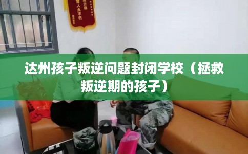 达州孩子叛逆问题封闭学校（拯救叛逆期的孩子）
