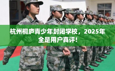 杭州桐庐青少年封闭学校，2025年全是用户真评!