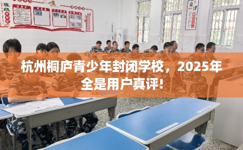 杭州桐庐青少年封闭学校，2025年全是用户真评!