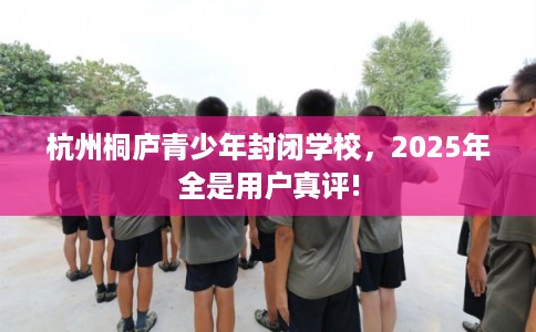 杭州桐庐青少年封闭学校，2025年全是用户真评!