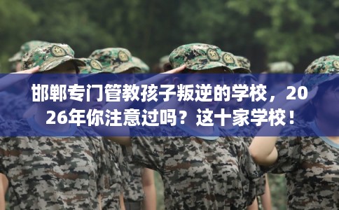 邯郸专门管教孩子叛逆的学校，2026年你注意过吗？这十家学校！