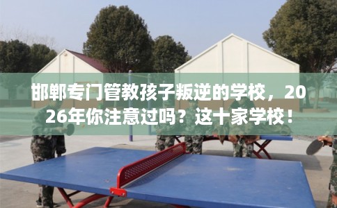 邯郸专门管教孩子叛逆的学校，2026年你注意过吗？这十家学校！