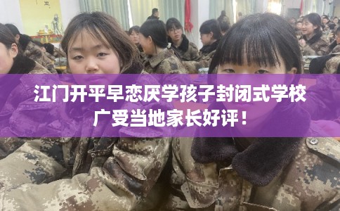 江门开平早恋厌学孩子封闭式学校广受当地家长好评！