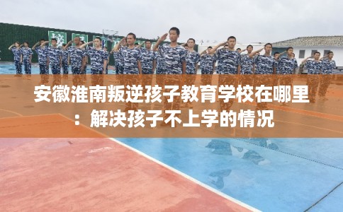 安徽淮南叛逆孩子教育学校在哪里:解决孩子不上学的情况 安徽淮南叛逆孩子教育学校在哪里:解决孩子不上学的情况