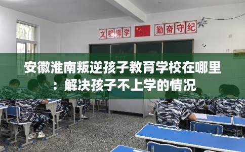 安徽淮南叛逆孩子教育学校在哪里：解决孩子不上学的情况