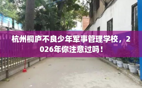 杭州桐庐不良少年军事管理学校，2026年你注意过吗！