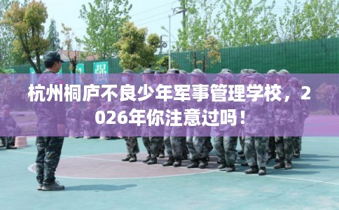 杭州桐庐不良少年军事管理学校，2026年你注意过吗！