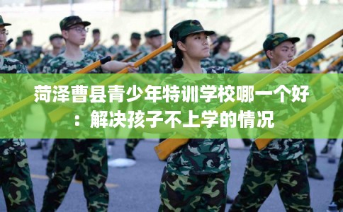 菏泽曹县青少年特训学校哪一个好:解决孩子不上学的情况 菏泽曹县青少年特训学校哪一个好:解决孩子不上学的情况