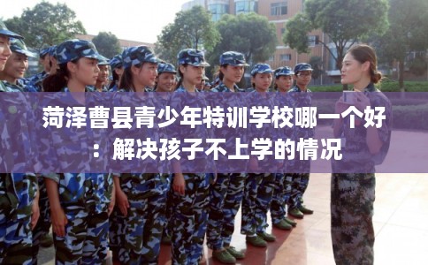 菏泽曹县青少年特训学校哪一个好:解决孩子不上学的情况 菏泽曹县青少年特训学校哪一个好:解决孩子不上学的情况