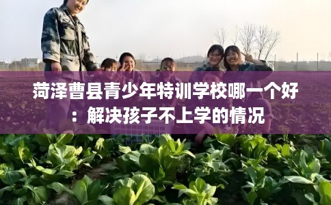菏泽曹县青少年特训学校哪一个好:解决孩子不上学的情况 菏泽曹县青少年特训学校哪一个好:解决孩子不上学的情况
