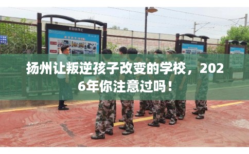 扬州让叛逆孩子改变的学校,2026年你注意过吗! 扬州让叛逆孩子改变的学校,2026年你注意过吗!