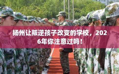 扬州让叛逆孩子改变的学校，2026年你注意过吗！