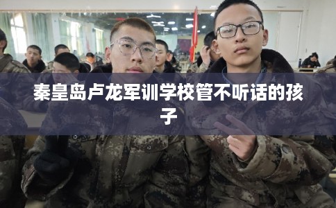 秦皇岛卢龙军训学校管不听话的孩子