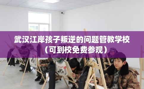 武汉江岸孩子叛逆的问题管教学校(可到校免费参观) 武汉江岸孩子叛逆的问题管教学校(可到校免费参观)