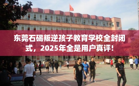 东莞石碣叛逆孩子教育学校全封闭式，2025年全是用户真评!