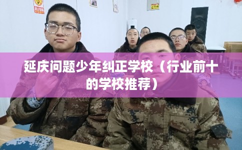 延庆问题少年纠正学校(行业前十的学校推荐) 延庆问题少年纠正学校(行业前十的学校推荐)