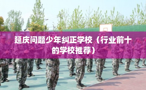 延庆问题少年纠正学校（行业前十的学校推荐）