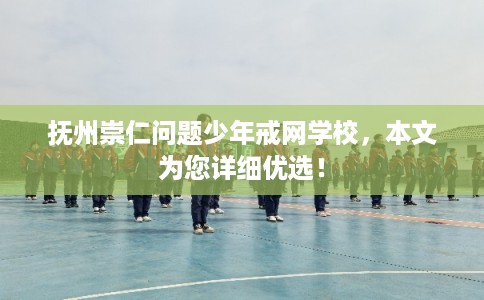 抚州崇仁问题少年戒网学校，本文为您详细优选！