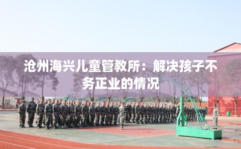 沧州海兴儿童管教所:解决孩子不务正业的情况 沧州海兴儿童管教所:解决孩子不务正业的情况