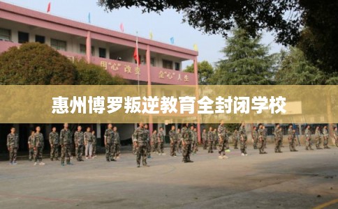 惠州博罗叛逆教育全封闭学校
