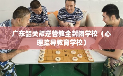 广东韶关叛逆管教全封闭学校（心理疏导教育学校）