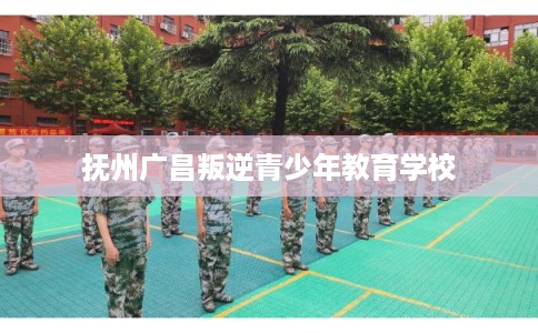 抚州广昌叛逆青少年教育学校 抚州广昌叛逆青少年教育学校