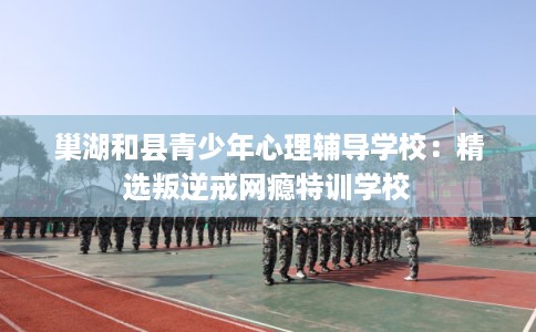巢湖和县青少年心理辅导学校：精选叛逆戒网瘾特训学校