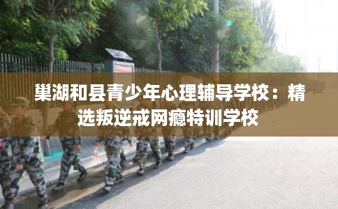 巢湖和县青少年心理辅导学校：精选叛逆戒网瘾特训学校