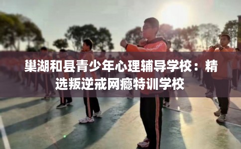 巢湖和县青少年心理辅导学校：精选叛逆戒网瘾特训学校