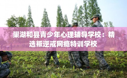 巢湖和县青少年心理辅导学校：精选叛逆戒网瘾特训学校