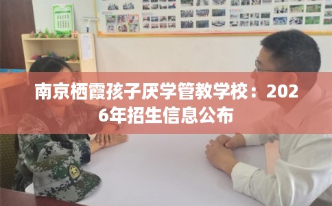 南京栖霞孩子厌学管教学校：2026年招生信息公布