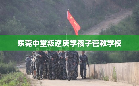 东莞中堂叛逆厌学孩子管教学校