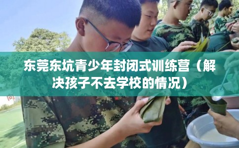 东莞东坑青少年封闭式训练营（解决孩子不去学校的情况）