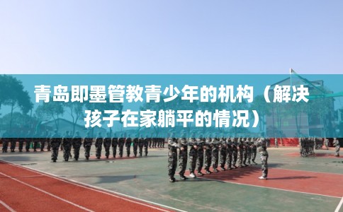 青岛即墨管教青少年的机构（解决孩子在家躺平的情况）