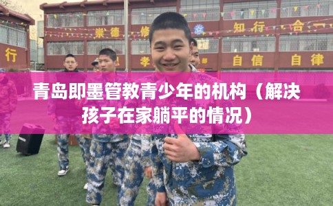 青岛即墨管教青少年的机构（解决孩子在家躺平的情况）