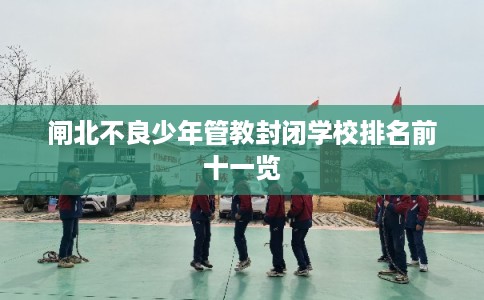 闸北不良少年管教封闭学校排名前十一览