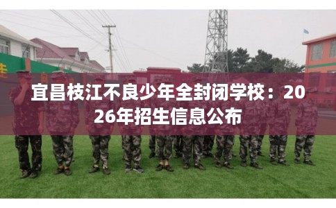 宜昌枝江不良少年全封闭学校：2026年招生信息公布