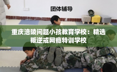 重庆涪陵问题小孩教育学校:精选叛逆戒网瘾特训学校 重庆涪陵问题小孩教育学校:精选叛逆戒网瘾特训学校