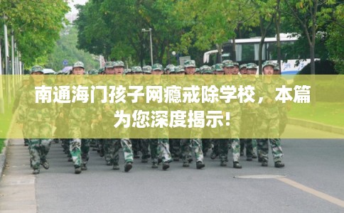 南通海门孩子网瘾戒除学校，本篇为您深度揭示!