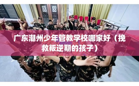 广东潮州少年管教学校哪家好（挽救叛逆期的孩子）