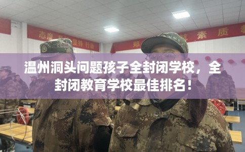 温州洞头问题孩子全封闭学校，全封闭教育学校最佳排名！