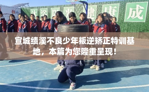 宣城绩溪不良少年叛逆矫正特训基地，本篇为您隆重呈现！