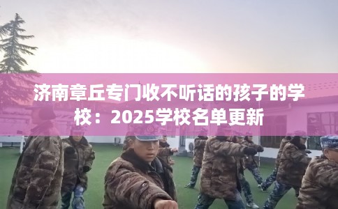 济南章丘专门收不听话的孩子的学校：2025学校名单更新