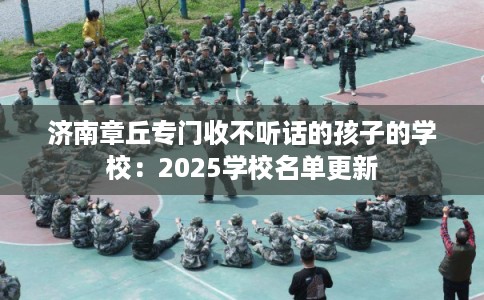 济南章丘专门收不听话的孩子的学校：2025学校名单更新