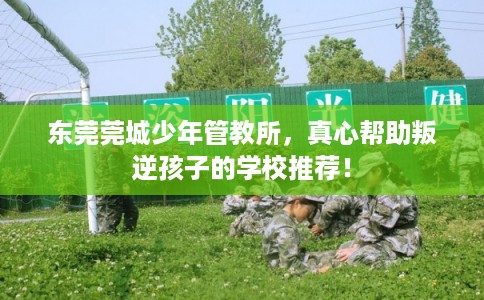 东莞莞城少年管教所，真心帮助叛逆孩子的学校推荐！