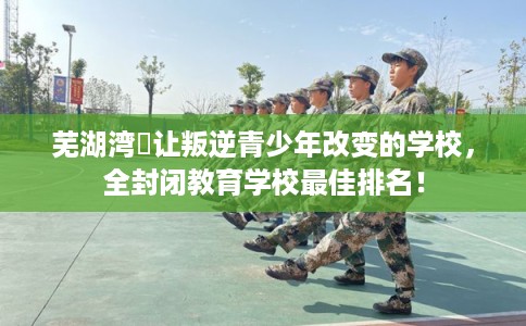 芜湖湾沚让叛逆青少年改变的学校，全封闭教育学校最佳排名！