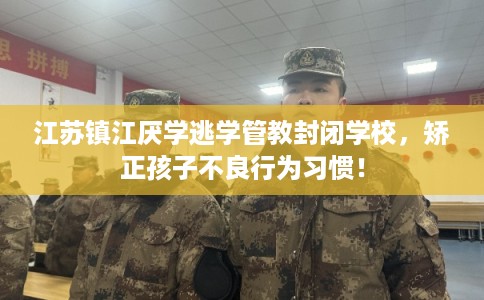 江苏镇江厌学逃学管教封闭学校，矫正孩子不良行为习惯！