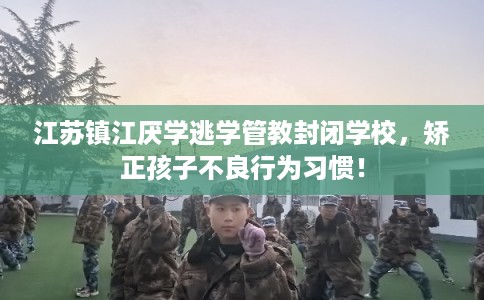 江苏镇江厌学逃学管教封闭学校，矫正孩子不良行为习惯！
